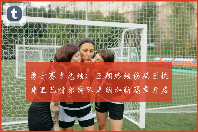 勇士赛季总结：王朝终结伤病困扰库里巴特尔离队库明加新篇章开启